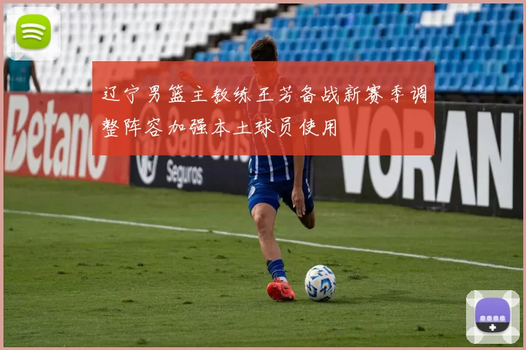 辽宁男篮主教练王芳备战新赛季调整阵容加强本土球员使用