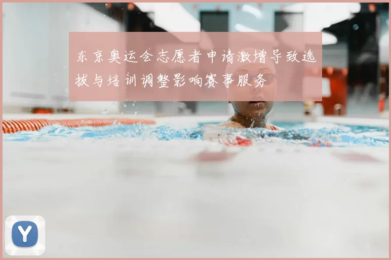 东京奥运会志愿者申请激增导致选拔与培训调整影响赛事服务