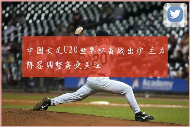 中国女足U20世界杯备战出炉 主力阵容调整备受关注