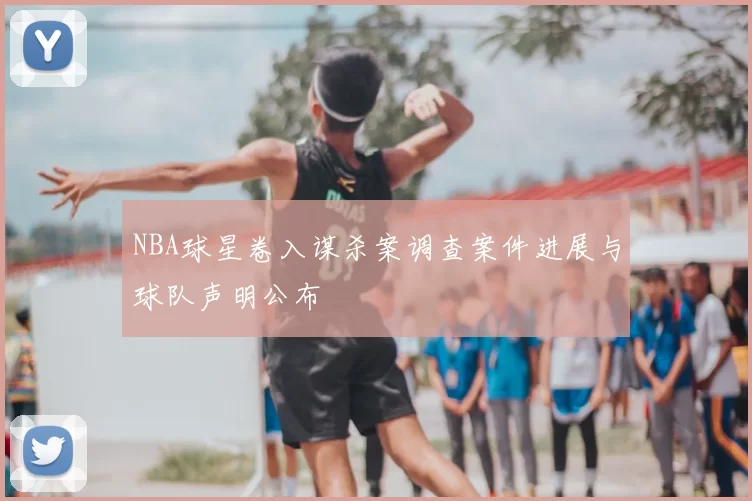 NBA球星卷入谋杀案调查案件进展与球队声明公布