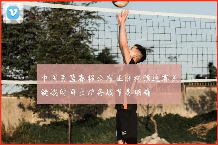 中国男篮赛程公布亚洲杯预选赛关键战时间出炉备战节奏明确