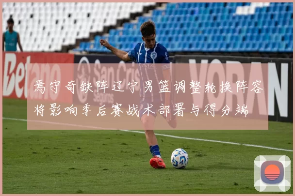 焉守奇缺阵辽宁男篮调整轮换阵容将影响季后赛战术部署与得分端