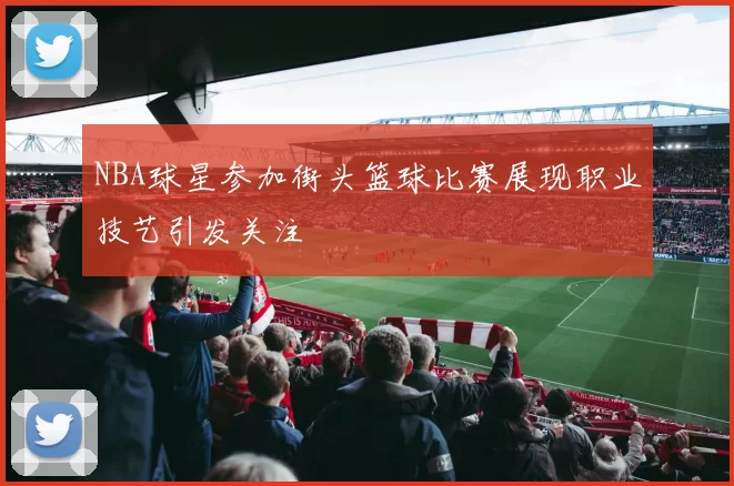 NBA球星参加街头篮球比赛展现职业技艺引发关注