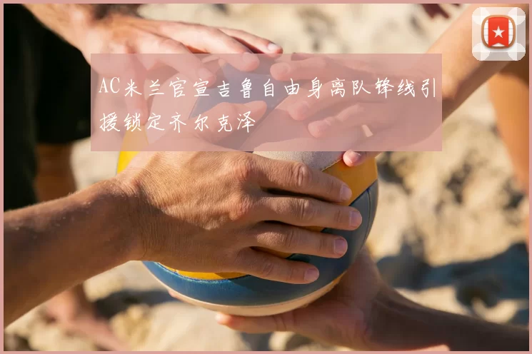 AC米兰官宣吉鲁自由身离队锋线引援锁定齐尔克泽