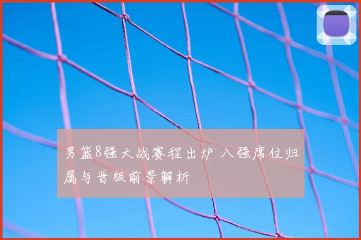 男篮8强大战赛程出炉 八强席位归属与晋级前景解析