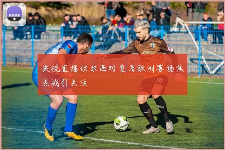 央视直播切尔西对皇马欧洲赛场焦点战引关注