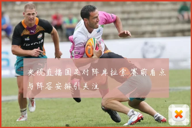 央视直播国足对阵库拉索 赛前看点与阵容安排引关注