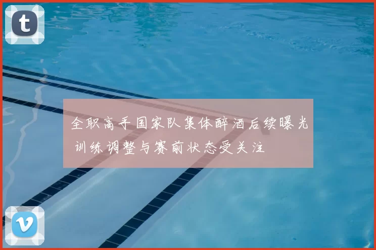 全职高手国家队集体醉酒后续曝光 训练调整与赛前状态受关注
