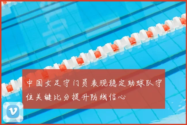 中国女足守门员表现稳定助球队守住关键比分提升防线信心