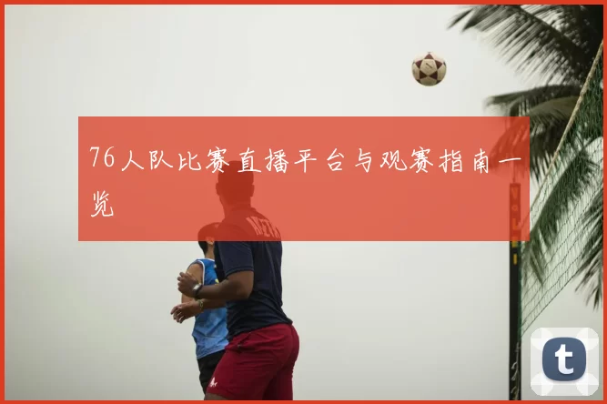 76人队比赛直播平台与观赛指南一览