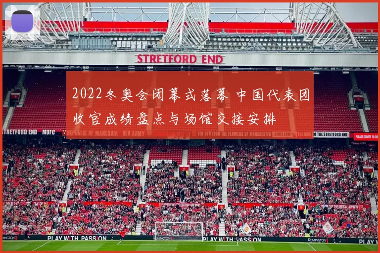 2022冬奥会闭幕式落幕 中国代表团收官成绩盘点与场馆交接安排