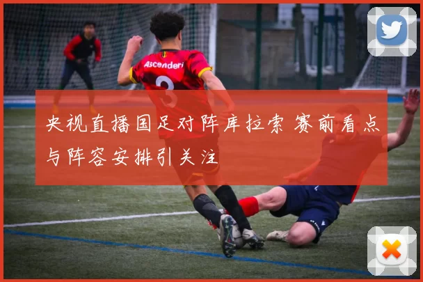 央视直播国足对阵库拉索 赛前看点与阵容安排引关注