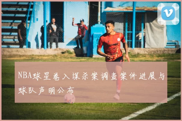 NBA球星卷入谋杀案调查案件进展与球队声明公布