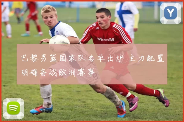 巴黎男篮国家队名单出炉 主力配置明确备战欧洲赛事