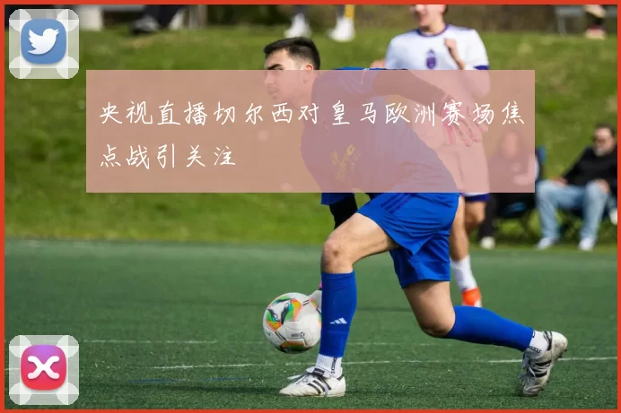 央视直播切尔西对皇马欧洲赛场焦点战引关注