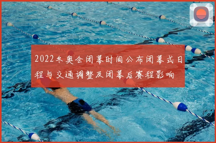 2022冬奥会闭幕时间公布闭幕式日程与交通调整及闭幕后赛程影响