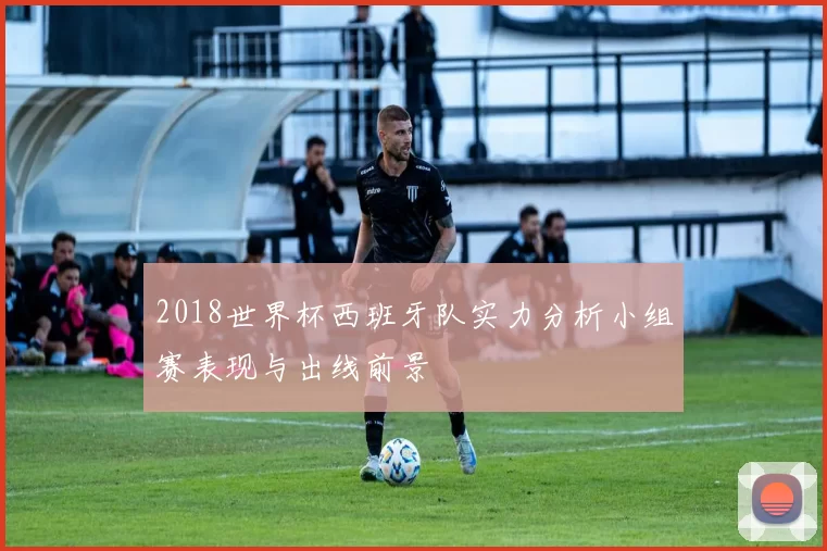 2018世界杯西班牙队实力分析小组赛表现与出线前景