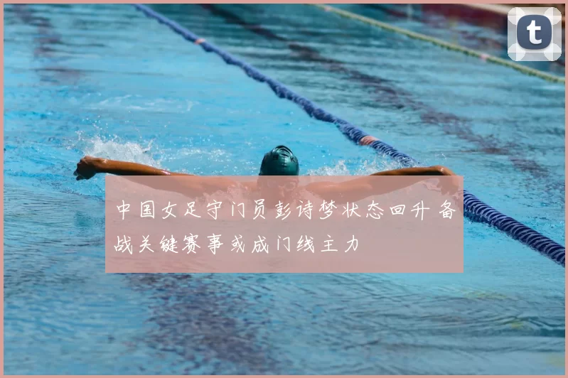 中国女足守门员彭诗梦状态回升 备战关键赛事或成门线主力