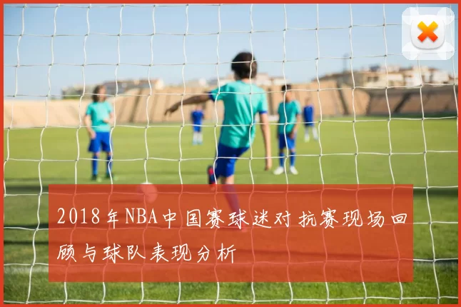 2018年NBA中国赛球迷对抗赛现场回顾与球队表现分析