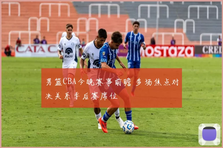 男篮CBA今晚赛事前瞻 多场焦点对决关系季后赛席位