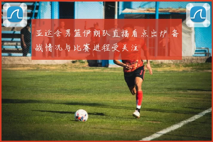 亚运会男篮伊朗队直播看点出炉 备战情况与比赛进程受关注