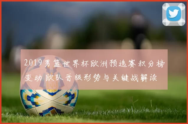 2019男篮世界杯欧洲预选赛积分榜变动 欧队晋级形势与关键战解读