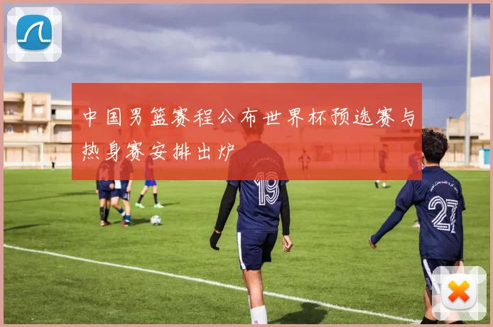 中国男篮赛程公布世界杯预选赛与热身赛安排出炉