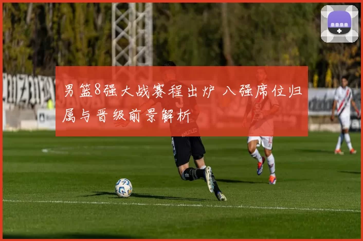 男篮8强大战赛程出炉 八强席位归属与晋级前景解析