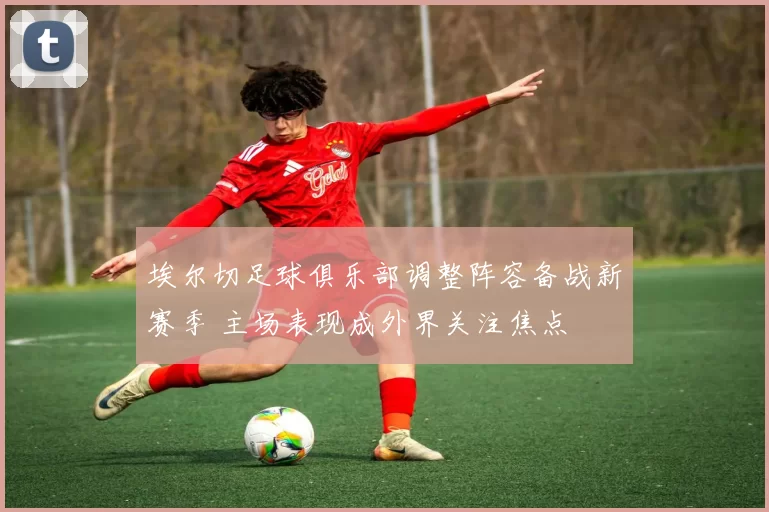 埃尔切足球俱乐部调整阵容备战新赛季 主场表现成外界关注焦点