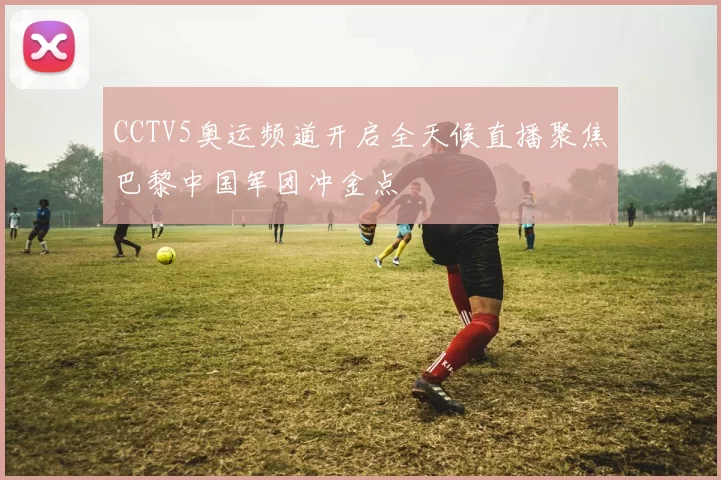 CCTV5奥运频道开启全天候直播聚焦巴黎中国军团冲金点