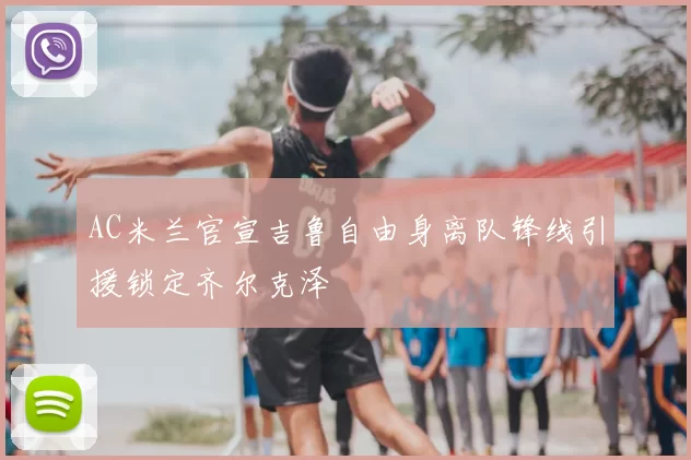 AC米兰官宣吉鲁自由身离队锋线引援锁定齐尔克泽