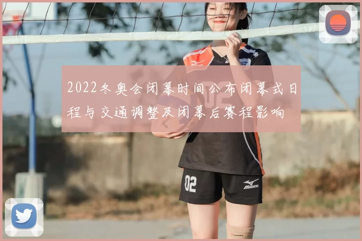 2022冬奥会闭幕时间公布闭幕式日程与交通调整及闭幕后赛程影响