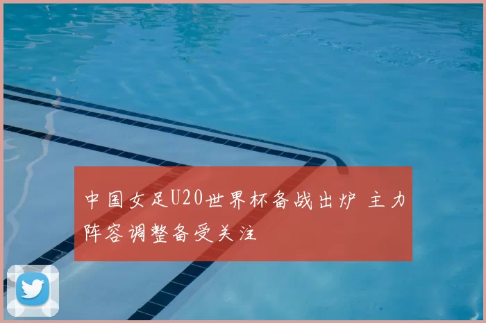 中国女足U20世界杯备战出炉 主力阵容调整备受关注