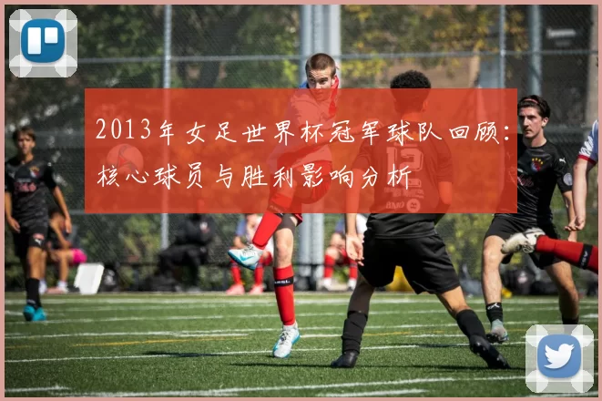 2013年女足世界杯冠军球队回顾：核心球员与胜利影响分析