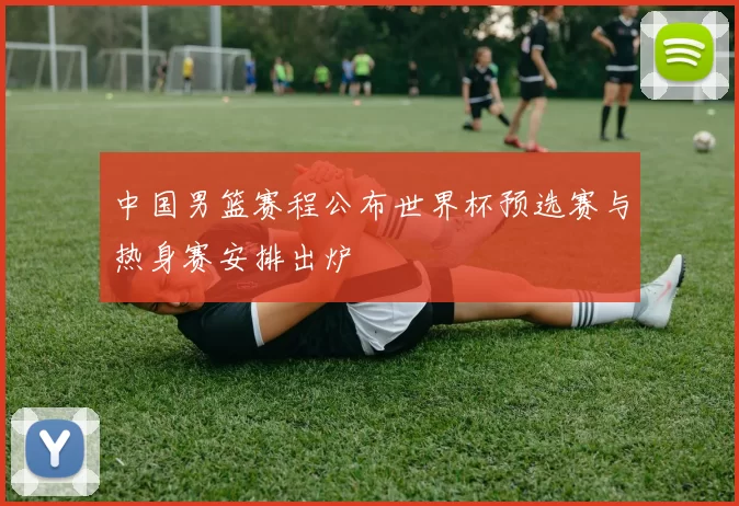 中国男篮赛程公布世界杯预选赛与热身赛安排出炉