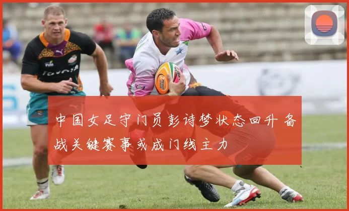 中国女足守门员彭诗梦状态回升 备战关键赛事或成门线主力