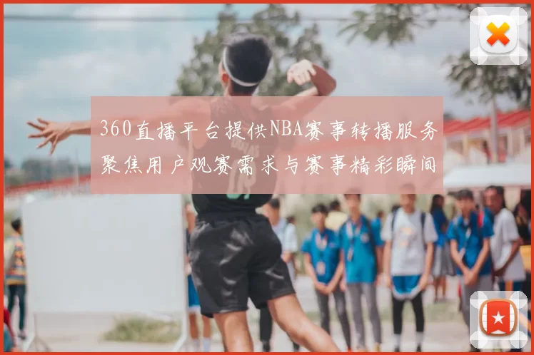 360直播平台提供NBA赛事转播服务聚焦用户观赛需求与赛事精彩瞬间