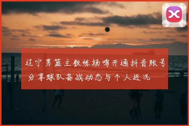 辽宁男篮主教练杨鸣开通抖音账号 分享球队备战动态与个人近况