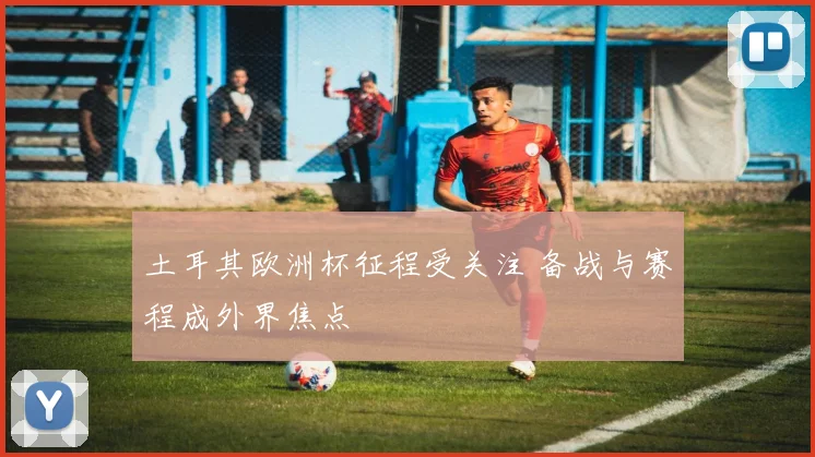 土耳其欧洲杯征程受关注 备战与赛程成外界焦点