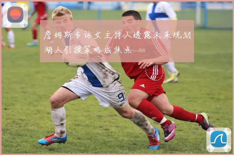 詹姆斯专访女主持人透露未来规划湖人引援策略成焦点