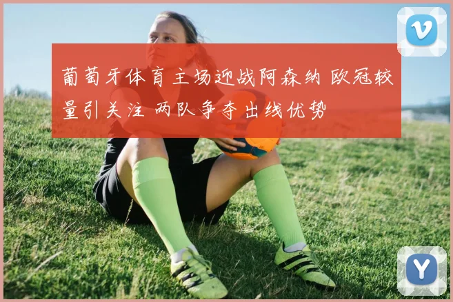 葡萄牙体育主场迎战阿森纳 欧冠较量引关注 两队争夺出线优势